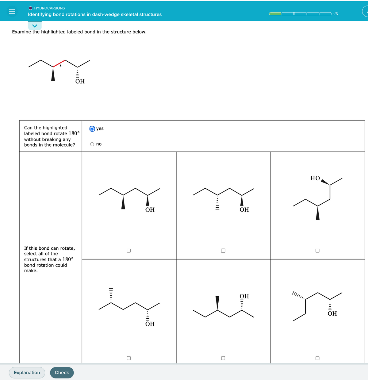 O HYDROCARBONS
Identifying bond rotations in dash-wedge skeletal structures
Examine the highlighted labeled bond in the structure below.
Can the highlighted
labeled bond rotate 180°
without breaking any
bonds in the molecule?
If this bond can rotate,
select all of the
structures that a 180°
bond rotation could
make.
Explanation
OH
Check
yes
no
OH
OH
OH
OH
HO
1/5
s
OH