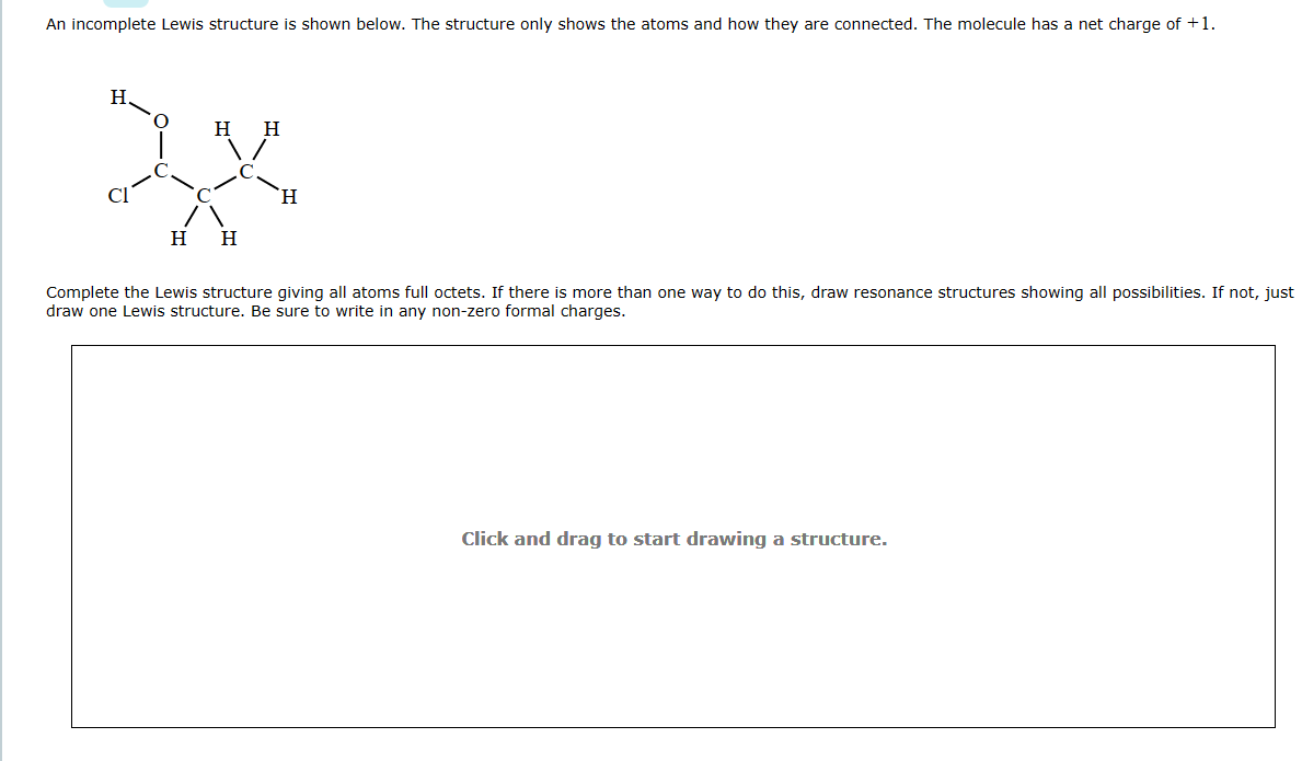An incomplete Lewis structure is shown below. The structure only shows the atoms and how they are connected. The molecule has a net charge of +1.
H.
H
H H
H
H
Complete the Lewis structure giving all atoms full octets. If there is more than one way to do this, draw resonance structures showing all possibilities. If not, just
draw one Lewis structure. Be sure to write in any non-zero formal charges.
Click and drag to start drawing a structure.