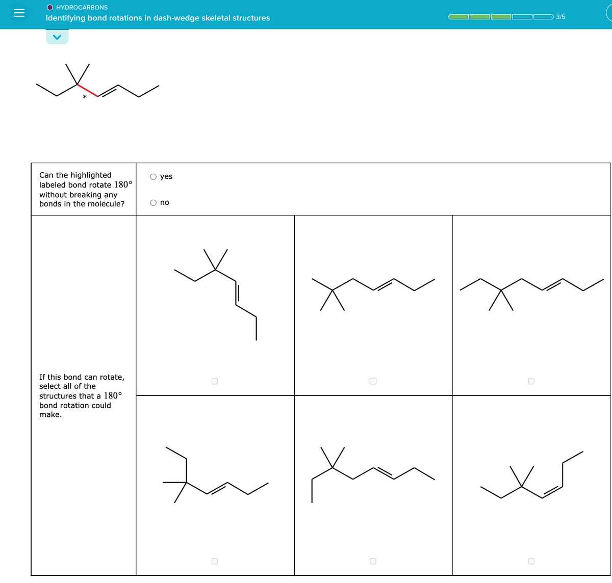 O HYDROCARBONS
Identifying bond rotations in dash-wedge skeletal structures
Can the highlighted
labeled bond rotate 180°
without breaking any
bonds in the molecule?
If this bond can rotate,
select all of the
structures that a 180°
bond rotation could
make.
O yes
O no
Zar
xa
0
3/5