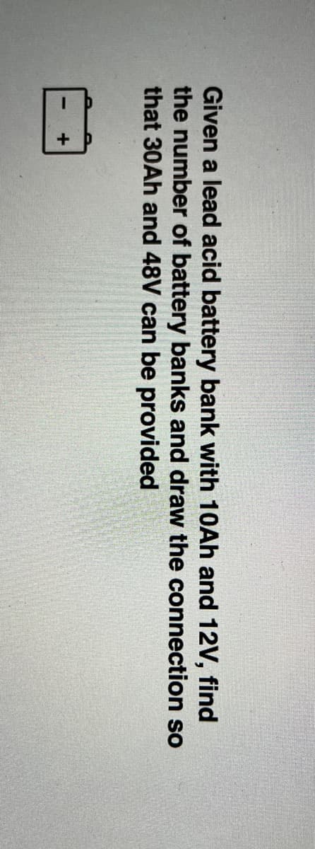 Given a lead acid battery bank with 10AH and 12V, find
the number of battery banks and draw the connection so
that 30Ah and 48V can be provided
+
