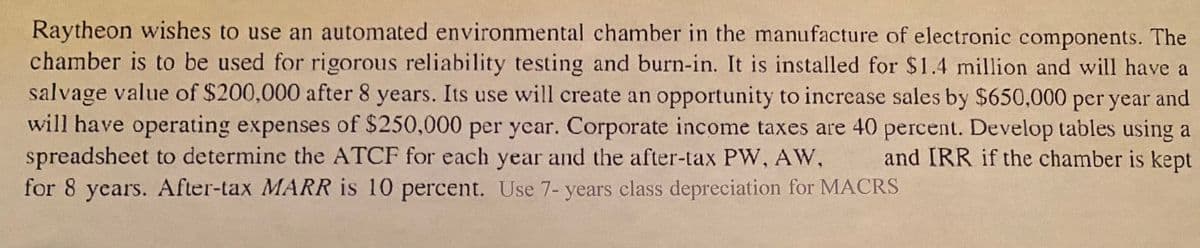 Raytheon wishes to use an automated environmental chamber in the manufacture of electronic components. The
chamber is to be used for rigorous reliability testing and burn-in. It is installed for $1.4 million and will have a
salvage value of $200,000 after 8 years. Its use will create an opportunity to increase sales by $650,000 per year and
will have operating expenses of $250,000 per year. Corporate income taxes are 40 percent. Develop tables using a
spreadsheet to determine the ATCF for each year and the after-tax PW, AW,
for 8 years. After-tax MARR is 10 percent. Use 7- years class depreciation for MACRS
and IRR if the chamber is kept
