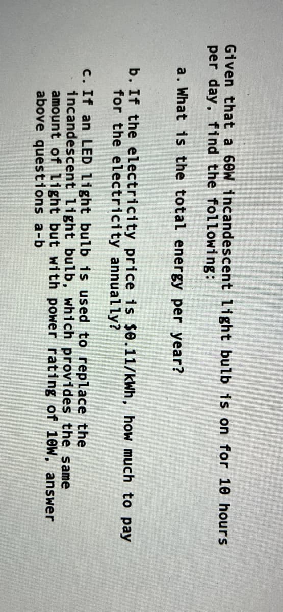 Given that a 60W incandescent light bulb is on for 10 hours
per day, find the following:
a. What is the total energy per year?
b. If the electricity price is $0.11/kWh, how much to pay
for the electricity annually?
c. If an LED light bulb is used to replace the
incandescent light bulb, which provides the same
amount of light but with power rating of 10W, answer
above questions a-b
