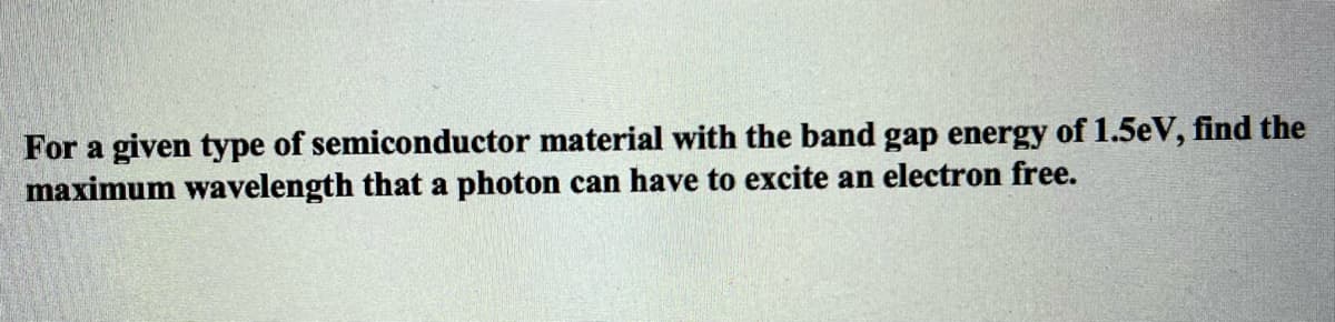 For a given type of semiconductor material with the band gap energy of 1.5eV, find the
maximum wavelength that a photon can have to excite an electron free.
