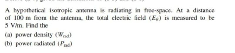 A hypothetical isotropic antenna is radiating in free-space. At a distance
of 100 m from the antenna, the total electric field (E) is measured to be
5 V/m. Find the
(a) power density (Wrad)
(b) power radiated (Pad)
