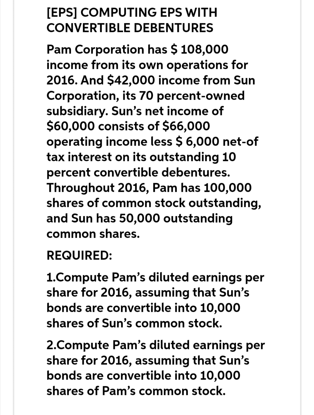 [EPS] COMPUTING EPS WITH
CONVERTIBLE DEBENTURES
Pam Corporation has $ 108,000
income from its own operations for
2016. And $42,000 income from Sun
Corporation, its 70 percent-owned
subsidiary. Sun's net income of
$60,000 consists of $66,000
operating income less $ 6,000 net-of
tax interest on its outstanding 10
percent convertible debentures.
Throughout 2016, Pam has 100,000
shares of common stock outstanding,
and Sun has 50,000 outstanding
common shares.
REQUIRED:
1.Compute Pam's diluted earnings per
share for 2016, assuming that Sun's
bonds are convertible into 10,000
shares of Sun's common stock.
2.Compute Pam's diluted earnings per
share for 2016, assuming that Sun's
bonds are convertible into 10,000
shares of Pam's common stock.