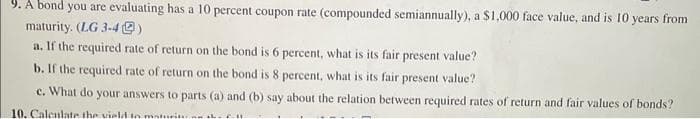 9. A bond you are evaluating has a 10 percent coupon rate (compounded semiannually), a $1,000 face value, and is 10 years from
maturity. (LG 3-49)
a. If the required rate of return on the bond is 6 percent, what is its fair present value?
b. If the required rate of return on the bond is 8 percent, what is its fair present value?
e. What do your answers to parts (a) and (b) say about the relation between required rates of return and fair values of bonds?
10. Calculate the vield to maturitu on h en