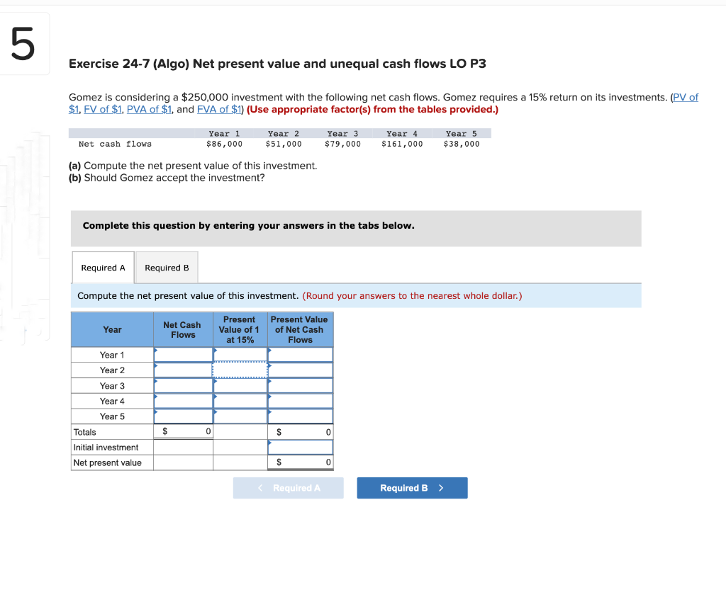 5
Exercise 24-7 (Algo) Net present value and unequal cash flows LO P3
Gomez is considering a $250,000 investment with the following net cash flows. Gomez requires a 15% return on its investments. (PV of
$1, FV of $1, PVA of $1, and FVA of $1) (Use appropriate factor(s) from the tables provided.)
Net cash flows
(a) Compute the net present value of this investment.
(b) Should Gomez accept the investment?
Required A
Year
Complete this question by entering your answers in the tabs below.
Year 1
Year 2
Year 3
Year 4
Year 5
Required B
Totals
Initial investment
Net present value
Year 1
$86,000
Net Cash
Flows
Year 2
$51,000
Compute the net present value of this investment. (Round your answers to the nearest whole dollar.)
Present
Value of 1
at 15%
Present Value
of Net Cash
Flows
$
0
$
Year 3.
$79,000
$
< Required A
Year 4
$161,000
0
0
Year 5
$38,000
Required B >