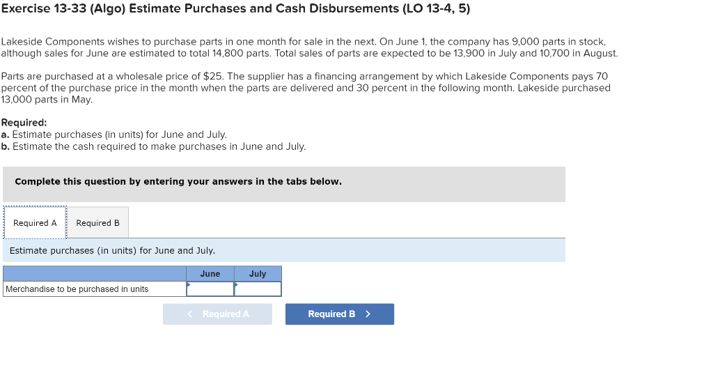 Exercise 13-33 (Algo) Estimate Purchases and Cash Disbursements (LO 13-4, 5)
Lakeside Components wishes to purchase parts in one month for sale in the next. On June 1, the company has 9,000 parts in stock,
although sales for June are estimated to total 14,800 parts. Total sales of parts are expected to be 13,900 in July and 10,700 in August.
Parts are purchased at a wholesale price of $25. The supplier has a financing arrangement by which Lakeside Components pays 70
percent of the purchase price in the month when the parts are delivered and 30 percent in the following month. Lakeside purchased
13,000 parts in May.
Required:
a. Estimate purchases (in units) for June and July.
b. Estimate the cash required to make purchases in June and July.
Complete this question by entering your answers in the tabs below.
Required A Required B
Estimate purchases (in units) for June and July.
June
Merchandise to be purchased in units
July
< Required A
Required B >