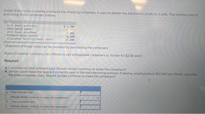 Jordan Electronics currently produces the shipping containers it uses to deliver the electronics products it sells. The monthly cost of
producing 9,100 containers follows.
Unit-level materials
Unit-level labor
Unit-level overhead
Product-level costs
Allocated facility-level costs
$ 5,700
6,800
3,900
8,100
27,200
One-third of these costs can be avoided by purchasing the containers.
Russo Container Company has offered to sell comparable containers to Jordan for $2.90 each.
Required
a. Calculate the total relevant cost. Should Jordan continue to make the containers?
b. Jordan could lease the space it currently uses in the manufacturing process. If leasing would produce $12.300 per rhonth, calculate
the total avoidable costs. Should Jordan continue to make the containers?
a. Total relevant cost
Should Jordan continue to make the containers?
b. Total avoidable cost
Should Jordan continue to make the containers?