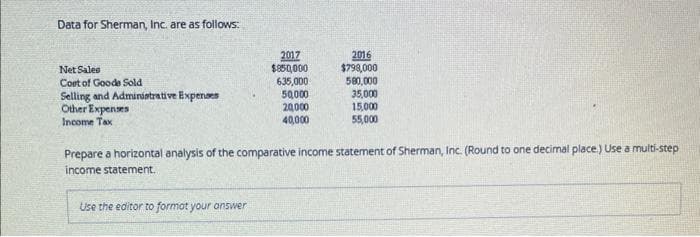 Data for Sherman, Inc. are as follows:
Net Sales
Cost of Goode Sold
Selling and Administrative Expenses
Other Expenses
Income Tax
2017
$850,000
635,000
50,000
20,000
40,000
Use the editor to format your answer
2016
$798,000
580,000
35,000
15,000
55,000
Prepare a horizontal analysis of the comparative income statement of Sherman, Inc. (Round to one decimal place.) Use a multi-step
income statement.