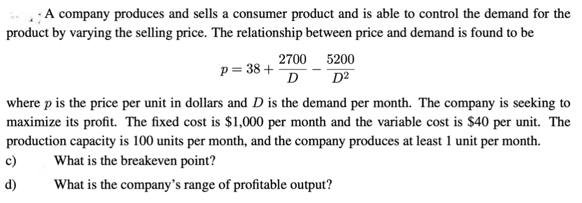 A company produces and sells a consumer product and is able to control the demand for the
product by varying the selling price. The relationship between price and demand is found to be
p = 38+
c)
d)
2700
D
5200
D²
where p is the price per unit in dollars and D is the demand per month. The company is seeking to
maximize its profit. The fixed cost is $1,000 per month and the variable cost is $40 per unit. The
production capacity is 100 units per month, and the company produces at least 1 unit per month.
What is the breakeven point?
What is the company's range of profitable output?