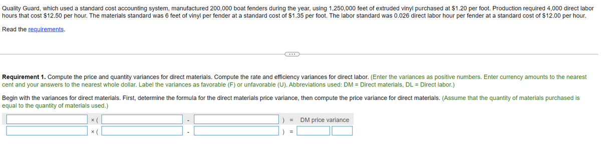 Quality Guard, which used a standard cost accounting system, manufactured 200,000 boat fenders during the year, using 1,250,000 feet of extruded vinyl purchased at $1.20 per foot. Production required 4,000 direct labor
hours that cost $12.50 per hour. The materials standard was 6 feet of vinyl per fender at a standard cost of $1.35 per foot. The labor standard was 0.026 direct labor hour per fender at a standard cost of $12.00 per hour.
Read the requirements.
Requirement 1. Compute the price and quantity variances for direct materials. Compute the rate and efficiency variances for direct labor. (Enter the variances as positive numbers. Enter currency amounts to the nearest
cent and your answers to the nearest whole dollar. Label the variances as favorable (F) or unfavorable (U). Abbreviations used: DM = Direct materials, DL = Direct labor.)
Begin with the variances for direct materials. First, determine the formula for the direct materials price variance, then compute the price variance for direct materials. (Assume that the quantity of materials purchased is
equal to the quantity of materials used.)
x (
x (
=
DM price variance