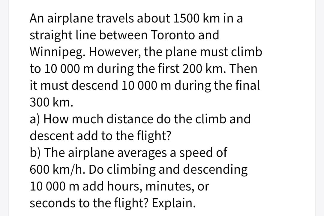 An airplane travels about 1500 km in a
straight line between Toronto and
Winnipeg. However, the plane must climb
to 10 000 m during the first 200 km. Then
it must descend 10 000 m during the final
300 km.
a) How much distance do the climb and
descent add to the flight?
b) The airplane averages a speed of
600 km/h. Do climbing and descending
10 000 m add hours, minutes, or
seconds to the flight? Explain.
