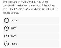 Two resistors, R1 = 20 n and R2 = 30 n, are
connected in series with the source. If the voltage
across the R2 = 30 n is 5.4 V, what is the value of the
voltage source?
A) 12.0 V
B) 9.0 V
(c) 3.6 V
D) 14.4 V
