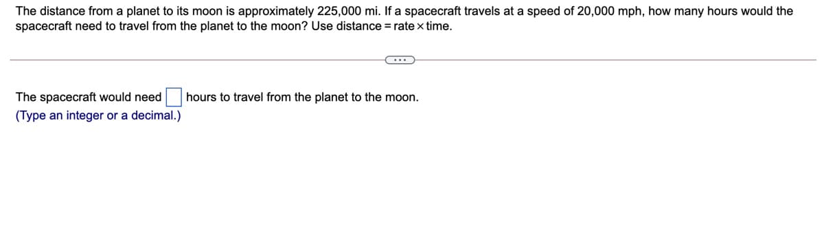 The distance from a planet to its moon is approximately 225,000 mi. If a spacecraft travels at a speed of 20,000 mph, how many hours would the
spacecraft need to travel from the planet to the moon? Use distance = ratex time.
The spacecraft would need
hours to travel from the planet to the moon.
(Type an integer or a decimal.)
