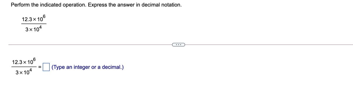 Perform the indicated operation. Express the answer in decimal notation.
12.3x 106
3х104
12.3x 10°
(Type an integer or a decimal.)
3x 104
