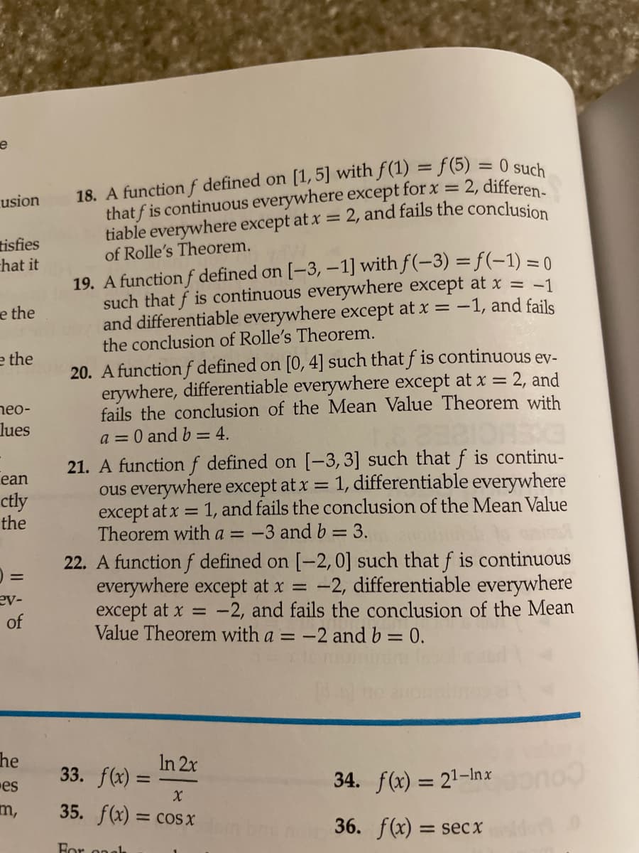 18. A function f defined on [1,5] with f(1) = f (5) = 0 suek
that f is continuous everywhere except for x = 2, differen
tiable everywhere except at x
of Rolle's Theorem.
usion
2. and fails the conclusion
%3D
tisfies
hat it
19. A function f defined on [-3, –1] with f(-3) = f(-1) = 0
such that f is continuous everywhere except at x = -1
and differentiable everywhere except at x = -1, and fails
the conclusion of Rolle's Theorem.
e the
e the
20. A function f defined on [0, 4] such that f is continuous ev-
erywhere, differentiable everywhere except at x =
= 2, and
neo-
fails the conclusion of the Mean Value Theorem with
lues
a = 0 and b = 4.
21. A functionf defined on [-3,3] such that f is continu-
ous everywhere except at x = 1, differentiable everywhere
except at x = 1, and fails the conclusion of the Mean Value
Theorem with a =
ean
ctly
the
-3 and b = 3.
22. A function f defined on [-2, 0] such that f is continuous
everywhere except at x =
except at x =
Value Theorem with a = -2 and b = 0.
-2, differentiable everywhere
-2, and fails the conclusion of the Mean
ev-
he
33. f(x) =
In 2x
es
34. f(x) = 21-Inx
%3D
m,
35. f(x)
= COS X
36. f(x) = secx
For onah
