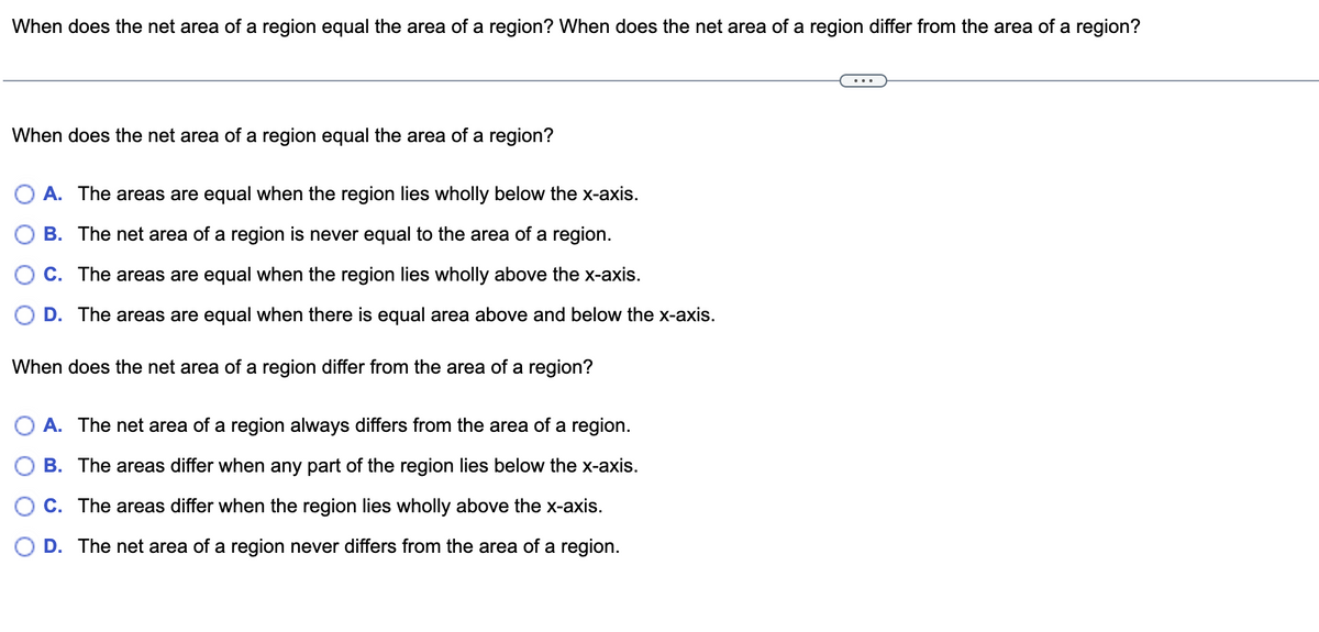 When does the net area of a region equal the area of a region? When does the net area of a region differ from the area of a region?
When does the net area of a region equal the area of a region?
A. The areas are equal when the region lies wholly below the x-axis.
B. The net area of a region is never equal to the area of a region.
C. The areas are equal when the region lies wholly above the x-axis.
D. The areas are equal when there is equal area above and below the x-axis.
When does the net area of a region differ from the area of a region?
A. The net area of a region always differs from the area of a region.
B. The areas differ when any part of the region lies below the x-axis.
C. The areas differ when the region lies wholly above the x-axis.
D. The net area of a region never differs from the area of a region.