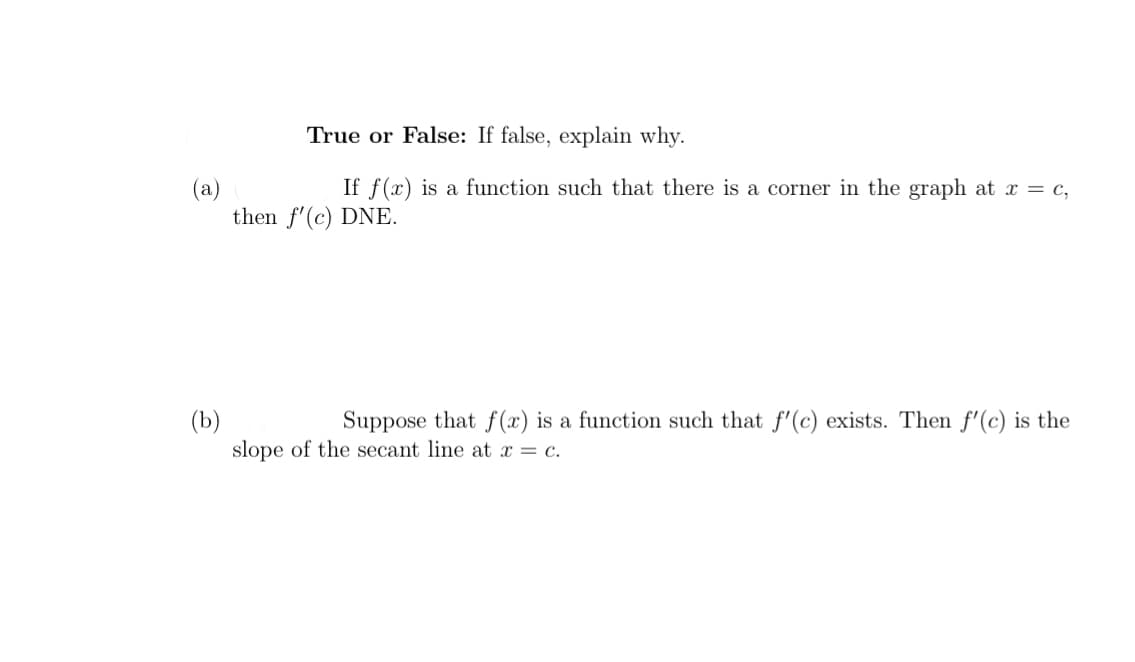 True or False: If false, explain why.
If f(x) is a function such that there is a corner in the graph at = c,
(a)
then f'(c) DNE.
Suppose that f (x) is a function such that f'(c) exists. Then f'(c) is the
(b)
slope of the secant line at x = c.
