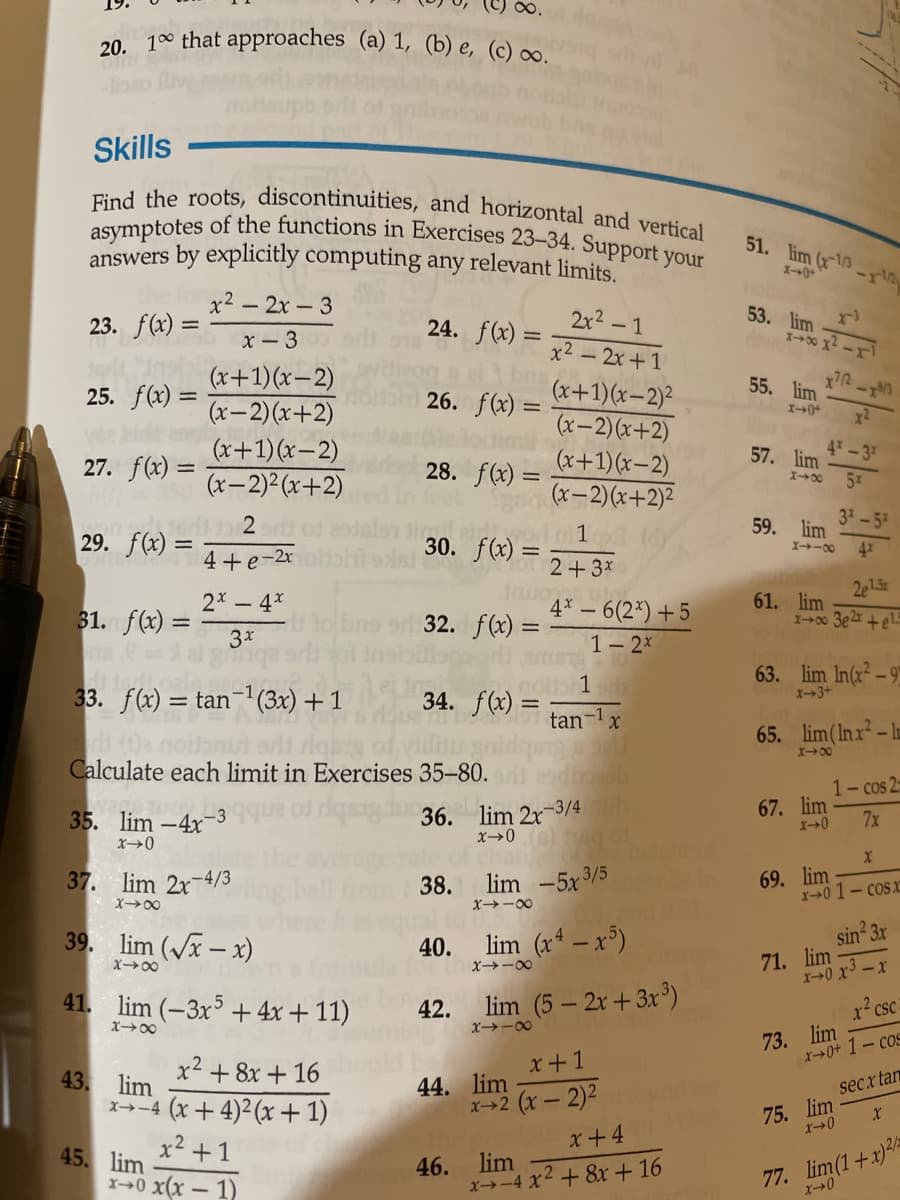 Find the roots, discontinuities, and horizontal and vertical
asymptotes of the functions in Exercises 23-34. Support your
20 100 that approaches (a) 1, (b) e, (c) ∞.
Skills
51. lim (x1
answers by explicitly computing any relevant limits.
x2 - 2x-3
23. f(x) =
24. f(x) =
2x2 -1
53. lim
%3D
x- 3
x2-2x+1
(x+1)(x-2)
(x– 2)(x+2)
(x+1)(x-2)
(x-2)² (x+2)
55. lim
X-0+
(x+1)(x-2)²
(x-2)(x+2)
(x+1)(x-2)
(x-2)(x+2)²
25. f(x) =
26. f(x) =
%3D
4-3
27. f(x) =
28. f(x) =
57. lim
57
X00
3-5
29. f(x) = _2ar of
4+e-2r
mil eid wo
59. lim
41
1
30. f(x) =
%3D
X-00
Mot 2+3*
2e1.5r
61. lim
X00 3e +el.
2 -4x
31. f(x) =
3x
4* – 6(2*) +5
1- 2x
e 32. f(x) =
63. lim In(x² – 9"
33. f(x) = tan-1(3x) + 1
nolb 1
34. f(x) =
tan-1x
X3+
65. lim(Inx – l-
X00
Calculate each limit in Exercises 35-80.
1- cos 2-
35. lim -4x 3
gdu36. lim 2r-3/4h
67. lim
7x
37. lim 2x-4/3
lim -5x 3/5
69. lim
x+0 1- cosx
38.
X00
x-00
39. lim (Vx - x)
lim (x4 – x³)
sin 3x
40.
71. lim
X0 x3 - x
x→-00
41. lim (-3x + 4x + 11)
lim (5 - 2x+3x )
42.
x? csc-
X00
X→-00
73. lim
x→0+ 1- cos
43. lim
x2 + 8x + 16
44. lim
x+2 (x- 2)2
x+1
secx tan
x→-4 (x+ 4)² (x + 1)
75. lim
x2 +1
x+4
45. lim
X+0 x(x – 1)
46.
lim
x→-4 x2 + 8x+ 16
77. lim(1+x)/
