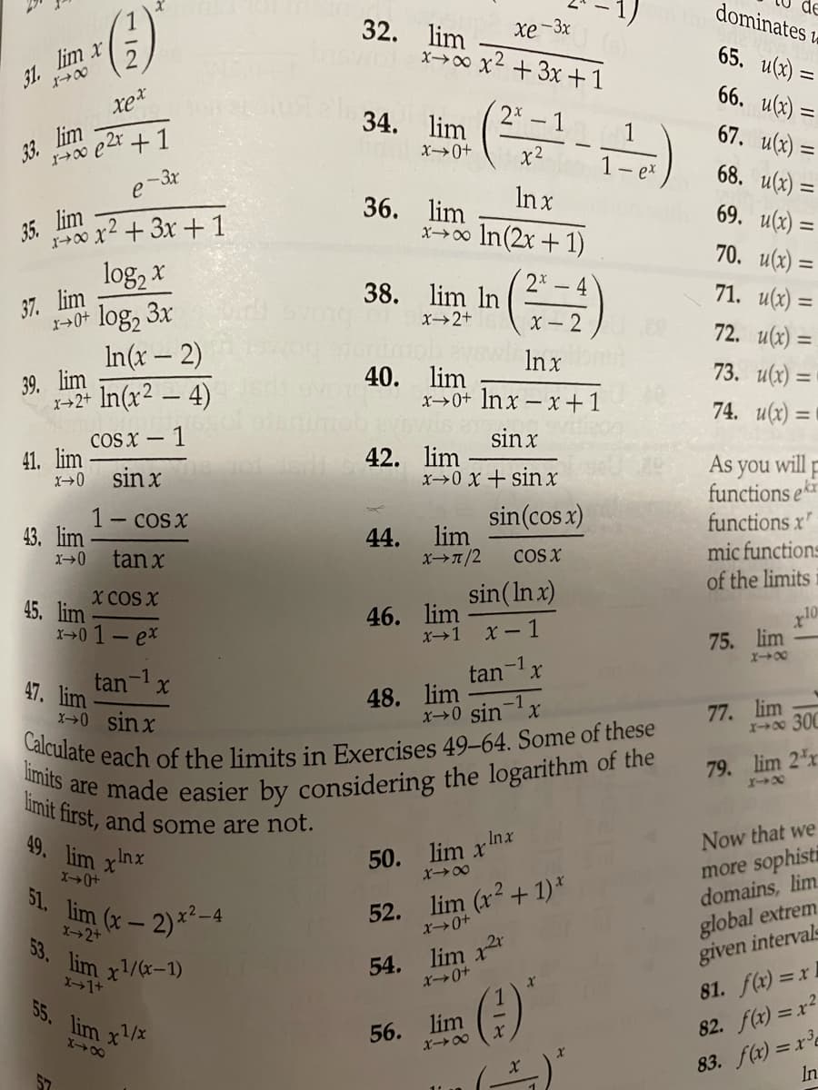 Calculate each of the limits in Exercises 49-64. Some of these
limits are made easier by considering the logarithm of the
limit first, and some are not.
dominates la
32. lim
x→00 x2 + 3x +1
Xe-3x
31. lim x
オ→0
65. u(x) =
66. u(x) =
34. lim
2* – 1
33. lim
67. u(x) =
X→0+
x2
e 3x
68. u(x) :
ex
In x
35. lim
100 x2 + 3x + 1
36. lim
x→00 In(2x + 1)
69. u(x) =
70. u(x) =
log, x
log, 3x
2x
38. lim In
- 4
37. lim
71. u(x) =
X2+
X- 2
72. u(x) =
In(x – 2)
Inx
39. lim
X+2+
40. lim
x→0+ lnx – x +1
73. и() -
In(x2 – 4)
74. u(x) = |
COS X –
- 1
sin x
41. lim
42. lim
x0 x+ sinx
As you will -
functions ek
functions x"
mic functions
of the limits
sin x
1- cos x
43. lim
sin(cos x)
lim
x>7/2
44.
tan x
COS X
X COS X
sin(In x)
45. lim
x0 1-ex
46. lim
X1 X- 1
75. lim
tan-x
47. lim
tan-x
48. lim
x0 sin-x
X→0 sinx
77. lim
X 300
79. lim 2 x
x+48
49. lim xnx
Now that we
more sophisti
domains, lim.
.Inx
50. lim x
L lim (x- 2)*2-4
52. lim (r2 + 1)*
global extrem
given intervals
81. f(x) =x 1
X2+
53.
lim x/x-1)
X1+
54. lim x
55. lim x/x
()
56.
lim
82. f(x) = x?
83. f(x) = xe
In
X00
408
