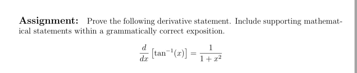 Assignment: Prove the following derivative statement. Include supporting mathemat-
ical statements within a grammatically correct exposition.
d
1
4 (tan-(x)] =
1+ x2
dx
