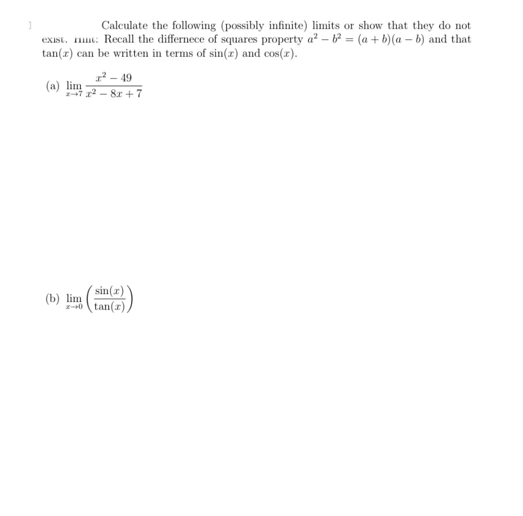 1
Calculate the following (possibly infinite) limits or show that they do not
exist. Hint: Recall the differece of squares property a? – b² = (a + b)(a – b) and that
tan(x) can be written in terms of sin(x) and cos(x).
x² – 49
(a) lim
27 x2 – 8x +7
sin(x)
(b) lim
20 tan(x)
