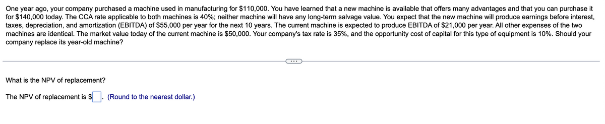 One year ago, your company purchased a machine used in manufacturing for $110,000. You have learned that a new machine is available that offers many advantages and that you can purchase it
for $140,000 today. The CCA rate applicable to both machines is 40%; neither machine will have any long-term salvage value. You expect that the new machine will produce earnings before interest,
taxes, depreciation, and amortization (EBITDA) of $55,000 per year for the next 10 years. The current machine is expected to produce EBITDA of $21,000 per year. All other expenses of the two
machines are identical. The market value today of the current machine is $50,000. Your company's tax rate is 35%, and the opportunity cost of capital for this type of equipment is 10%. Should your
company replace its year-old machine?
What is the NPV of replacement?
The NPV of replacement is $
(Round to the nearest dollar.)