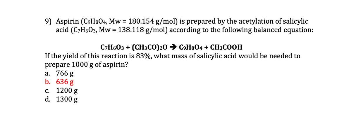 9) Aspirin (CoH&O4, Mw = 180.154 g/mol) is prepared by the acetylation of salicylic
acid (C7H6O3, Mw = 138.118 g/mol) according to the following balanced equation:
С7Н603 + (СH3СО)20 > С9Н804 + CH3CООНН
If the yield of this reaction is 83%, what mass of salicylic acid would be needed to
prepare 1000 g of aspirin?
а. 766 g
b. 636 g
c. 1200 g
d. 1300 g
