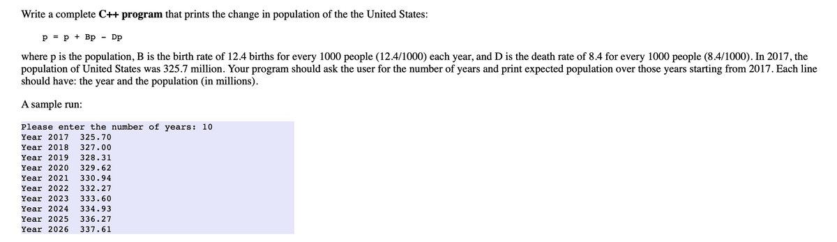 Write a complete C++ program that prints the change in population of the the United States:
p = p + Bp
Dp
where p is the population, B is the birth rate of 12.4 births for every 1000 people (12.4/1000) each year, and D is the death rate of 8.4 for every 1000 people (8.4/1000). In 2017, the
population of United States was 325.7 million. Your program should ask the user for the number of years and print expected population over those years starting from 2017. Each line
should have: the year and the population (in millions).
A sample run:
Please enter the number of years: 10
Year 2017
325.70
Year 2018
327.00
Year 2019
328.31
Year 2020
329.62
Year 2021
330.94
Year 2022
332.27
Year 2023
333.60
Year 2024
334.93
Year 2025
336.27
Year 2026
337.61
