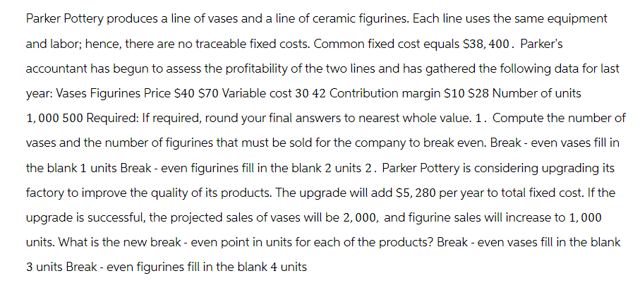 Parker Pottery produces a line of vases and a line of ceramic figurines. Each line uses the same equipment
and labor; hence, there are no traceable fixed costs. Common fixed cost equals $38, 400. Parker's
accountant has begun to assess the profitability of the two lines and has gathered the following data for last
year: Vases Figurines Price $40 $70 Variable cost 30 42 Contribution margin $10 $28 Number of units
1,000 500 Required: If required, round your final answers to nearest whole value. 1. Compute the number of
vases and the number of figurines that must be sold for the company to break even. Break - even vases fill in
the blank 1 units Break - even figurines fill in the blank 2 units 2. Parker Pottery is considering upgrading its
factory to improve the quality of its products. The upgrade will add $5, 280 per year to total fixed cost. If the
upgrade is successful, the projected sales of vases will be 2,000, and figurine sales will increase to 1,000
units. What is the new break - even point in units for each of the products? Break - even vases fill in the blank
3 units Break - even figurines fill in the blank 4 units