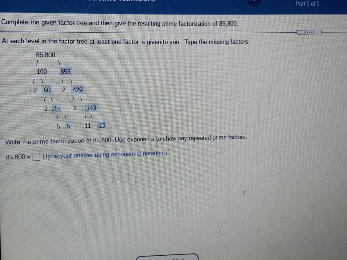 Part 5 of 5
Complete the given factor tree and then give the resulting prime factorization of 85,800.
At each level in the factor tree at least one factor is given to you. Type the missing factors.
85,800
100
858
2 50
429
2 25
3.
143
5 5
11
13
Write the prime factorization of 85,800. Use exponents to show any repeated prime factors.
85,800 =D
(Type your answer using exponential notation.)
