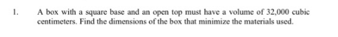 A box with a square base and an open top must have a volume of 32,000 cubic
centimeters. Find the dimensions of the box that minimize the materials used.
1.
