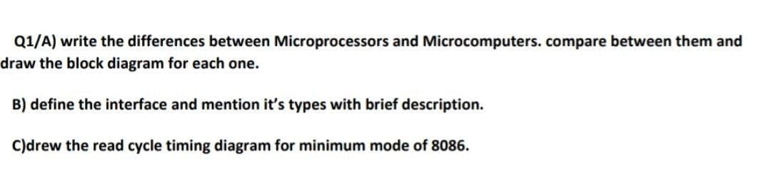 Q1/A) write the differences between Microprocessors and Microcomputers.compare between them and
draw the block diagram for each one.
B) define the interface and mention it's types with brief description.
C)drew the read cycle timing diagram for minimum mode of 8086.
