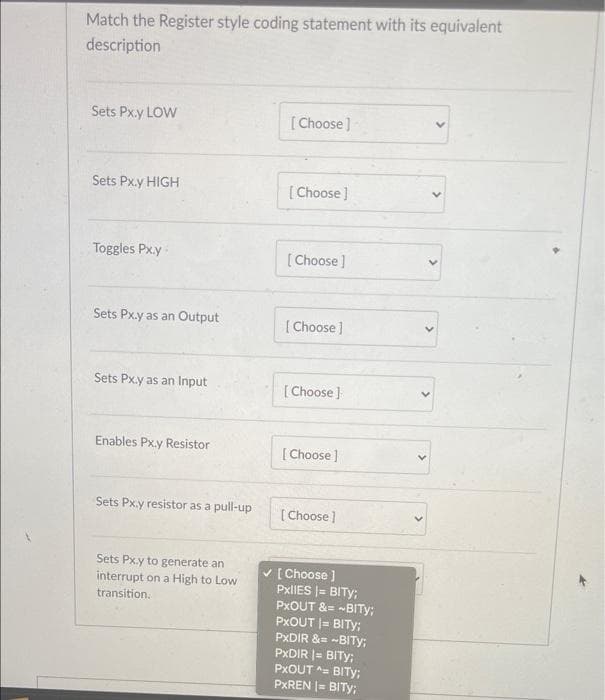 Match the Register style coding statement with its equivalent
description
Sets Px.y LOW
[Choose]
Sets Px.y HIGH
[Choose]
Toggles Px.y-
[ Choose]
Sets Px.y as an Output
[Choose]
Sets Px.y as an Input
[ Choose )
Enables Px.y Resistor
[ Choose ]
Sets Px.y resistor as a pull-up
[ Choose ]
Sets Px.y to generate an
interrupt on a High to Low
transition.
V [ Choose )
PxlIES |= BITY;
PXOUT &= -BITY:
PXOUT |= BITY;
PXDIR &= -BITY;
PXDIR |= BITY;
PXOUT = BITY;
PXREN = BITY;
