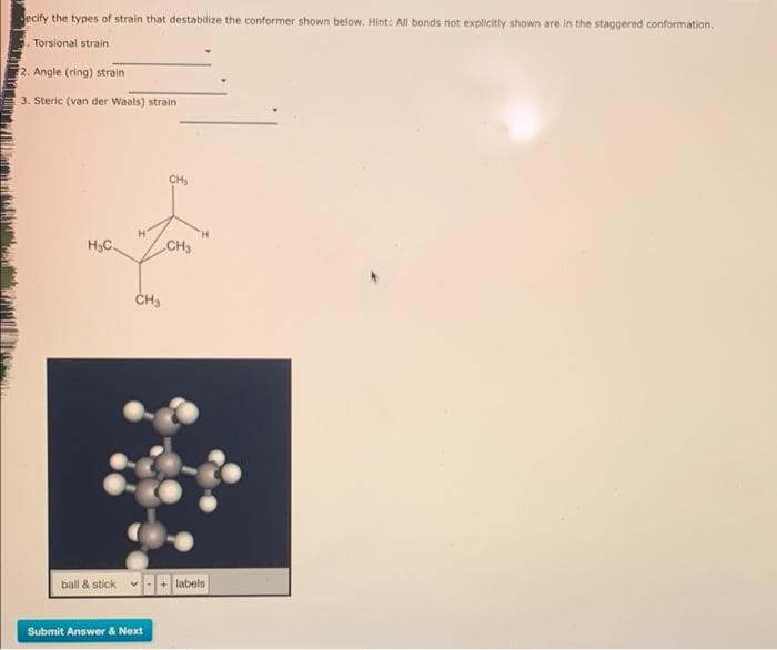 ecify the types of strain that destabilize the conformer shown below. Hint: All bonds not explicitly shown are in the staggered conformation.
Torsional strain
2. Angle (ring) strain
3. Steric (van der Waals) strain
CH,
H.
H3C.
CH3
ČH3
ball & stick
v-+ labels
Submit Answer & Next
