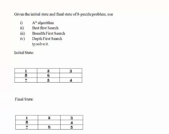 Given the initial state and final state of 8-puzzle problem, use
i) A* algorithm
ii) Best first Search
iii) Breadth First Search
iv) Depth First Search
to solve it.
Initial State:
8
6.
Final State:
3
8
4
