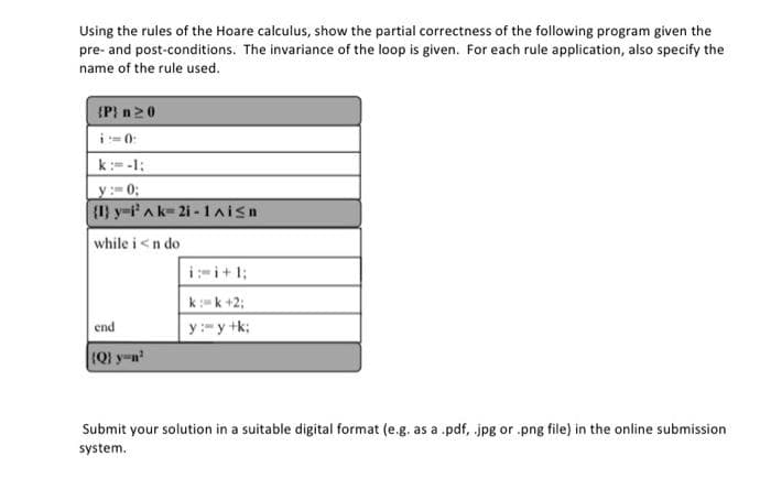 Using the rules of the Hoare calculus, show the partial correctness of the following program given the
pre- and post-conditions. The invariance of the loop is given. For each rule application, also specify the
name of the rule used.
{P} n20
i- 0:
k:= -1;
y:0;
(1) y-i'A k-2i -1aisn
while i<n do
i:-i+1;
k:=k +2;
end
y:-y +k;
(Q) y-n
Submit your solution in a suitable digital format (e.g. as a .pdf, jpg or .png file) in the online submission
system.
