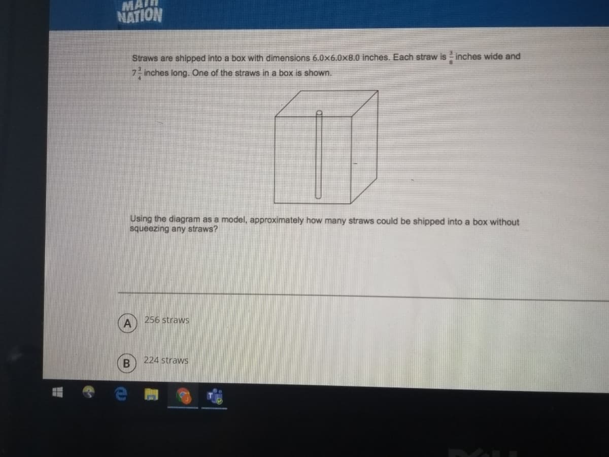 MAI
NATION
Straws are shipped into a box with dimensions 6.0x6.0x8.0 inches. Each straw is inches wide and
7- inches long. One of the straws in a box is shown.
Using the diagram as a model, approximately how many straws could be shipped into a box without
squeezing any straws?
256 straws
224 straws
