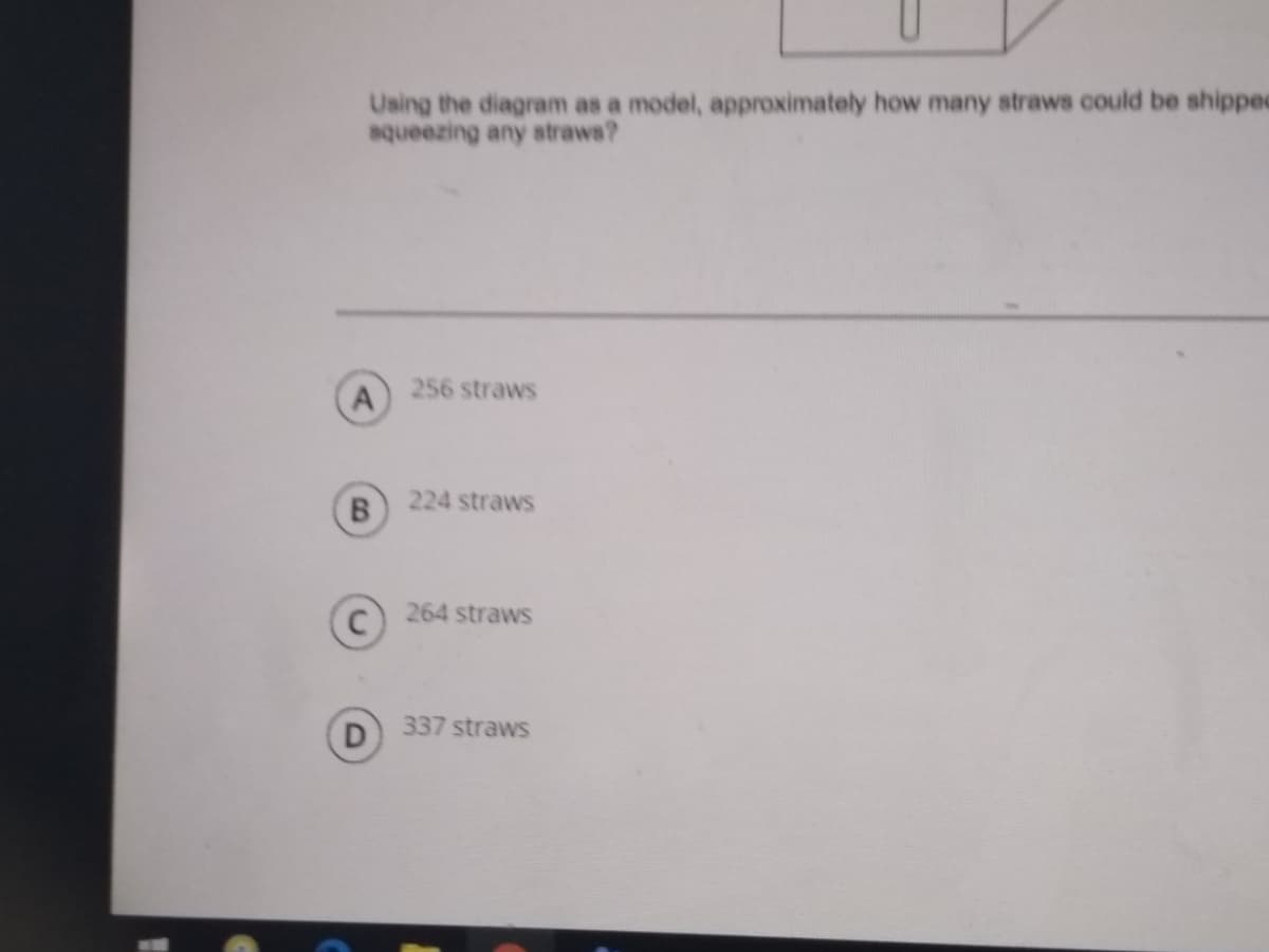 Using the diagram as a model, approximately how many straws could be shipped
aqueezing any straws?
256 straws
A
224 straws
B.
264 straws
337 straws
