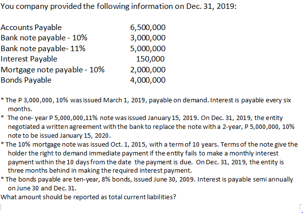 You company provided the following information on Dec. 31, 2019:
Accounts Payable
Bank note payable - 10%
Bank note payable- 11%
Interest Payable
6,500,000
3,000,000
5,000,000
150,000
Mortgage note payable - 10%
Bonds Payable
2,000,000
4,000,000
* The P 3,000,000, 10% was issued March 1, 2019, payable on demand. Interest is payable every six
months.
The one- year P 5,000,000,11% note was issued January 15, 2019. On Dec. 31, 2019, the entity
negotiated a written agreement with the bank to replace the note with a 2-year, P 5,000,000, 10%
note to be issued January 15, 2020.
* The 10% mortgage note was issued Oct. 1, 2015, with a termof 10 years. Terms of the note give the
holder the right to demand immediate payment if the entity fails to make a monthly interest
payment within the 10 days from the date the payment is due. On Dec. 31, 2019, the entity is
three months behind in making the required interest payment.
* The bonds payable are ten-year, 8% bonds, issued June 30, 2009. Interest is payable semi annually
on June 30 and Dec. 31.
What amount should be reported as total current liabilities?
