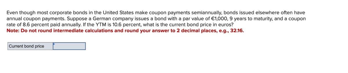 Even though most corporate bonds in the United States make coupon payments semiannually, bonds issued elsewhere often have
annual coupon payments. Suppose a German company issues a bond with a par value of €1,000, 9 years to maturity, and a coupon
rate of 8.6 percent paid annually. If the YTM is 10.6 percent, what is the current bond price in euros?
Note: Do not round intermediate calculations and round your answer to 2 decimal places, e.g., 32.16.
Current bond price