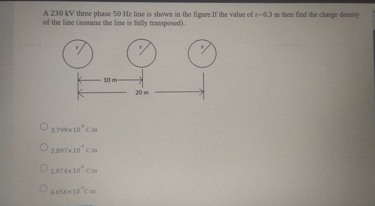 A 230 kV three phase 50 Hz line is shown in the figure.If the value of r%3D0.3 m then find the charge density
of the line (assume the line is fully transposed).
10 m
20 m
O 3.799x10°C
C/m
O 2.897x10 Cm
O 1.974x10° Cm
4.656x10 Cm
