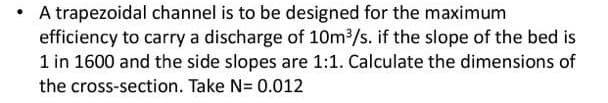 A trapezoidal channel is to be designed for the maximum
efficiency to carry a discharge of 10m3/s. if the slope of the bed is
1 in 1600 and the side slopes are 1:1. Calculate the dimensions of
the cross-section. Take N= 0.012
