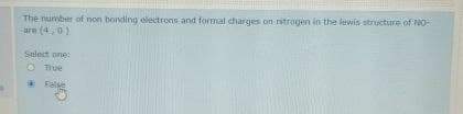 The number of non bonding electrons and formal charges on nitrogen in the lewis structure of NO-
are (4,0)
Select one:
True
False