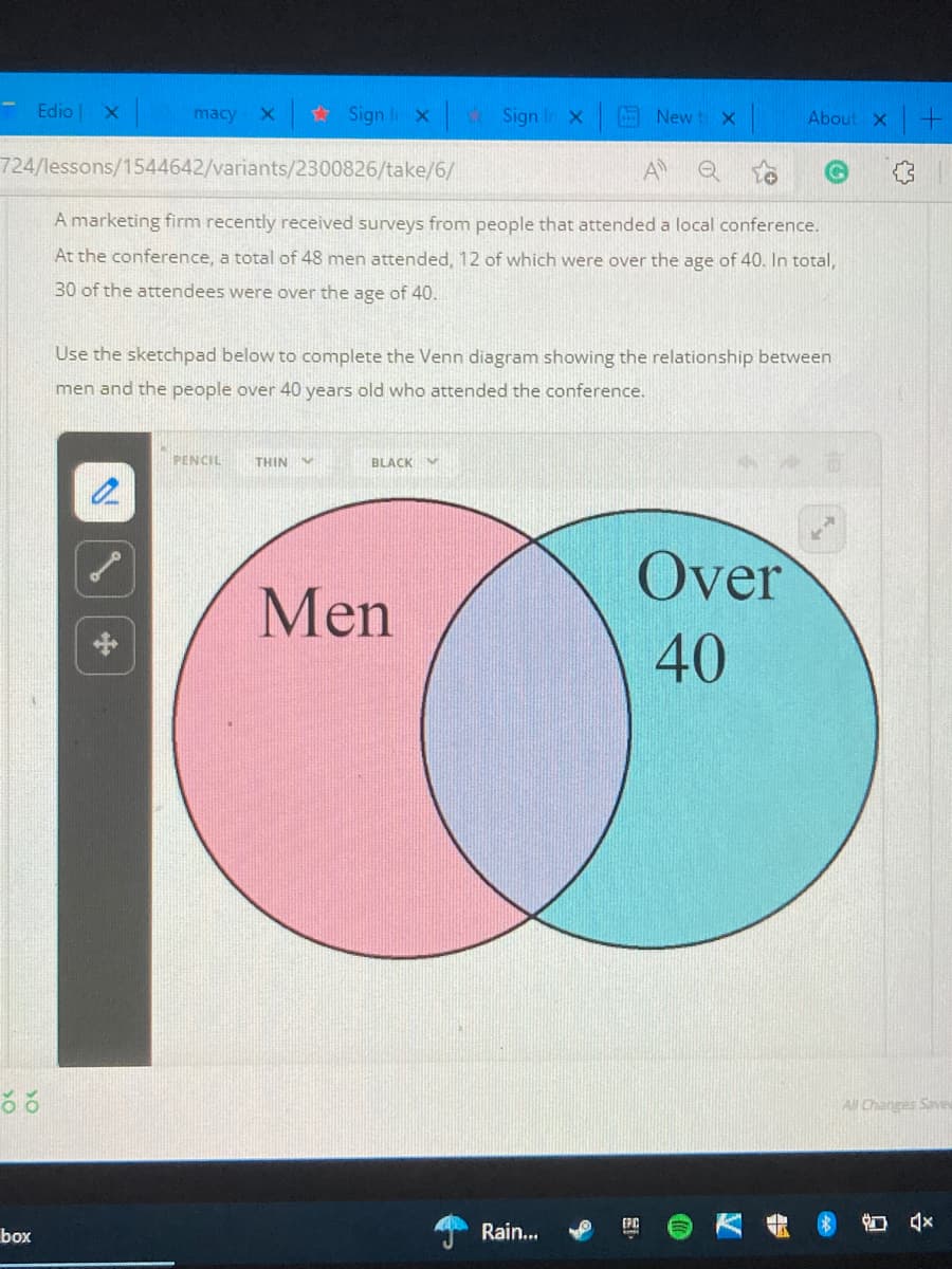 Edio X
macy
# Sign lix Sign I x
A New t X
About X +
724/lessons/1544642/variants/2300826/take/6/
A
A marketing firm recently received surveys from people that attended a local conference.
At the conference, a total of 48 men attended, 12 of which were over the age of 40. In total,
30 of the attendees were over the age of 40.
Use the sketchpad below to complete the Venn diagram showing the relationship between
men and the people over 40 years old who attended the conference.
PENCIL
THIN
BLACK M
Over
Men
中
40
All Changes Saves
Rain.
| 口会
box
