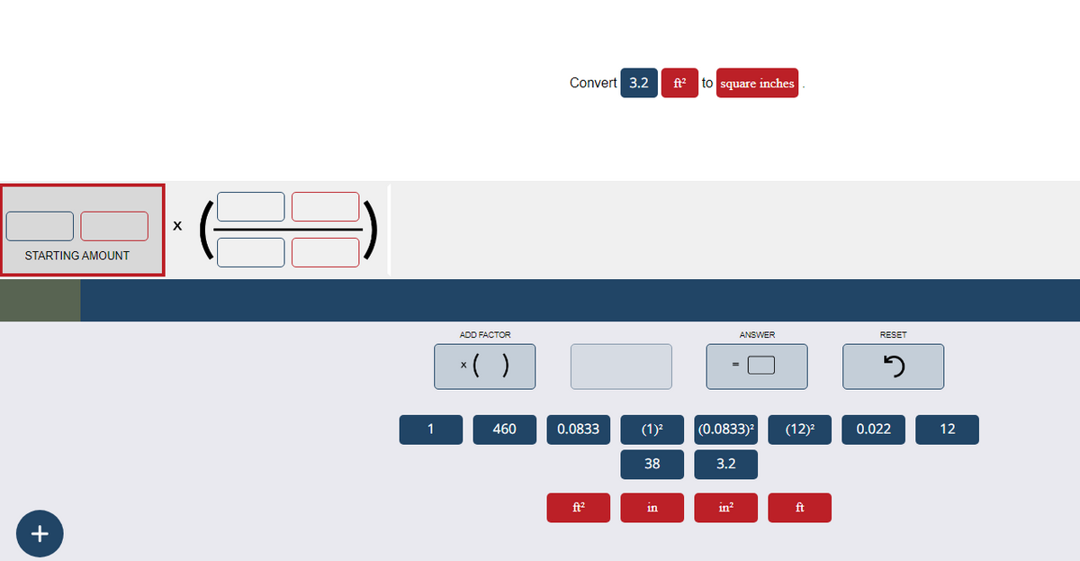 STARTING AMOUNT
+
X
1
ADD FACTOR
x( )
460
Convert 3.2
0.0833
ft²
(1)²
38
in
ft² to square inches
(0.0833)²
3.2
ANSWER
in²
(12)²
ft
RESET
5
0.022
12