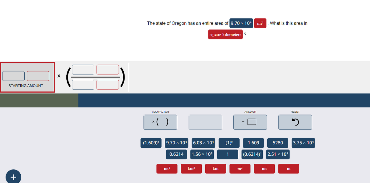 STARTING AMOUNT
+
X
The state of Oregon has an entire area of 9.70 × 104 mi². What is this area in
square kilometers ?
ADD FACTOR
x( )
(1.609)² 9.70 × 104 6.03 × 104
0.6214
mi²
1.56 x 105
km²
km
(1)²
1
m²
ANSWER
1.609
5280
(0.6214)² 2.51 x 105
mi
m
RESET
5
3.75 x 104
