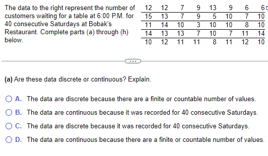 The data to the right represent the number of
customers waiting for a table at 6:00 P.M. for
40 consecutive Saturdays at Bobak's
Restaurant. Complete parts (a) through (h)
below.
12
12
22
7 9 13 9
6
10
10
15 13 7 9
11
350000
14 10 3 10
43
14 13 13 7 10
10 12 11 11
67812
2007
10
60040
10
11 14
11 12 10
(a) Are these data discrete or continuous? Explain.
○ A. The data are discrete because there are a finite or countable number of values.
○ B. The data are continuous because it was recorded for 40 consecutive Saturdays.
○ C. The data are discrete because it was recorded for 40 consecutive Saturdays.
○ D. The data are continuous because there are a finite or countable number of values.