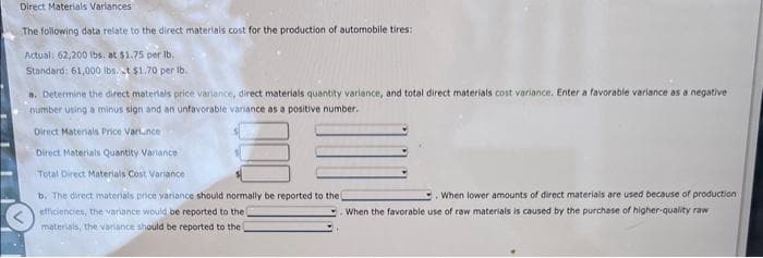 Direct Materials Variances
The following data relate to the direct materials cost for the production of automobile tires:
Actual: 62,200 lbs. at $1.75 per lb.
Standard: 61,000 lbs. t $1.70 per lb..
a. Determine the direct materials price variance, direct materials quantity variance, and total direct materials cost variance. Enter a favorable variance as a negative
number using a minus sign and an unfavorable variance as a positive number.
Direct Materials Price Varunce
Direct Materials Quantity Variance
Total Direct Materials Cost Variance
b. The direct materials price variance should normally be reported to the i
efficiencies, the variance would be reported to the
materials, the variance should be reported to the
When lower amounts of direct materials are used because of production
When the favorable use of raw materials is caused by the purchase of higher-quality raw